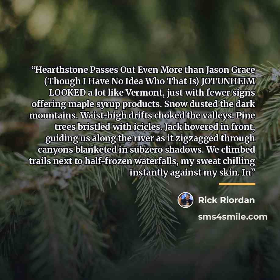 “Hearthstone Passes Out Even More than Jason Grace (Though I Have No Idea Who That Is) JOTUNHEIM LOOKED a lot like Vermont, just with fewer signs offering maple syrup products. Snow dusted the dark mountains. Waist-high drifts choked the valleys. Pine trees bristled with icicles. Jack hovered in…” quote by Rick Riordan