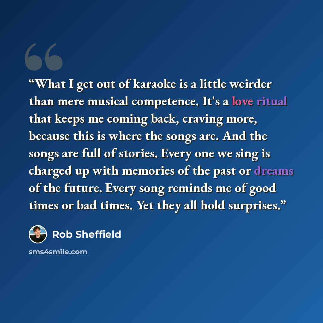 “What I get out of karaoke is a little weirder than mere musical competence. It's a love ritual that keeps me coming back, craving more, because this is where the songs are. And the songs are full of stories. Every one we sing is charged up with memories of the past or dreams of the future. Every…” quote by Rob Sheffield