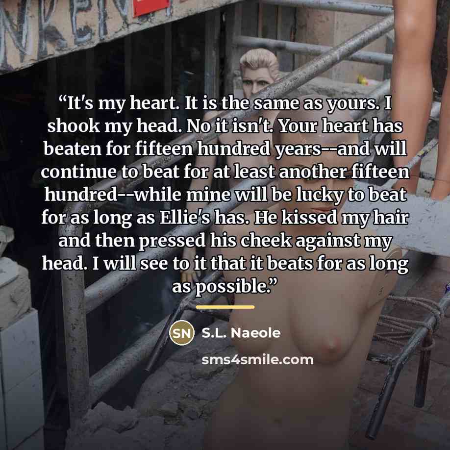 “It's my heart. It is the same as yours. I shook my head. No it isn't. Your heart has beaten for fifteen hundred years--and will continue to beat for at least another fifteen hundred--while mine will be lucky to beat for as long as Ellie's has. He kissed my hair and then pressed his cheek against…” quote by S.L. Naeole
