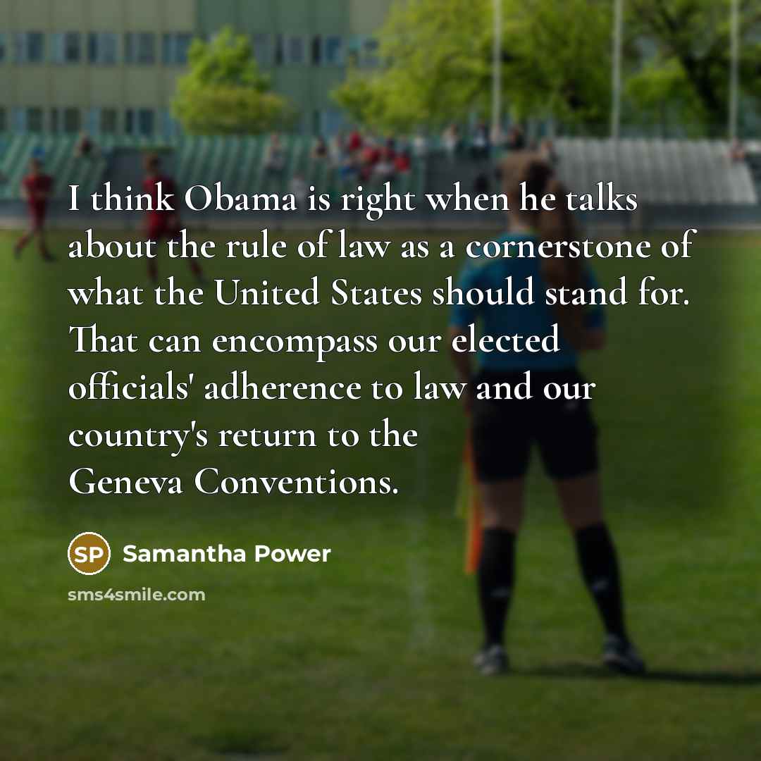 “I think Obama is right when he talks about the rule of law as a cornerstone of what the United States should stand for. That can encompass our elected officials' adherence to law and our country's return to the Geneva Conventions.” quote by Samantha Power
