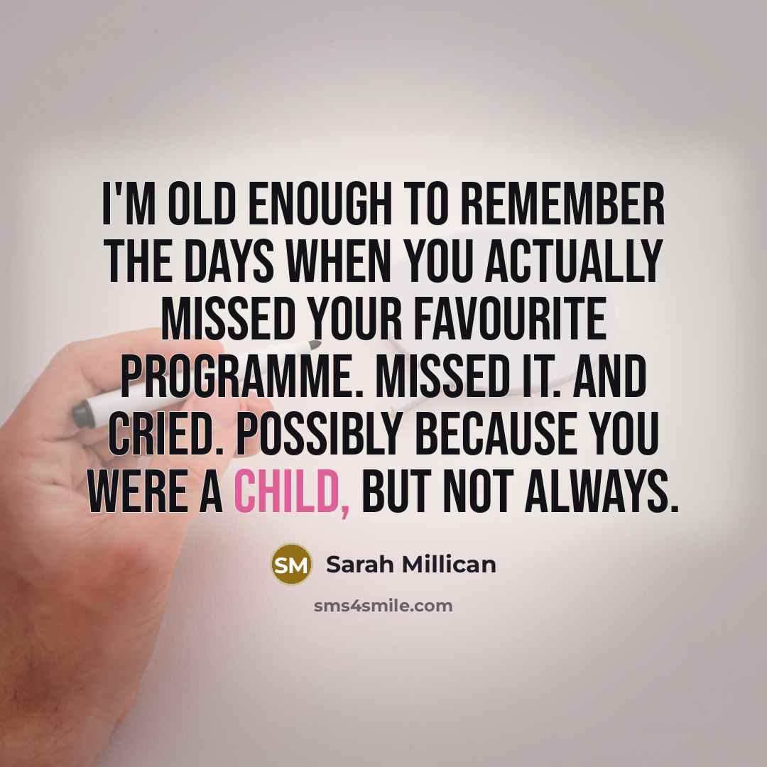 “I'm old enough to remember the days when you actually missed your favourite programme. Missed it. And cried. Possibly because you were a child, but not always.” quote by Sarah Millican