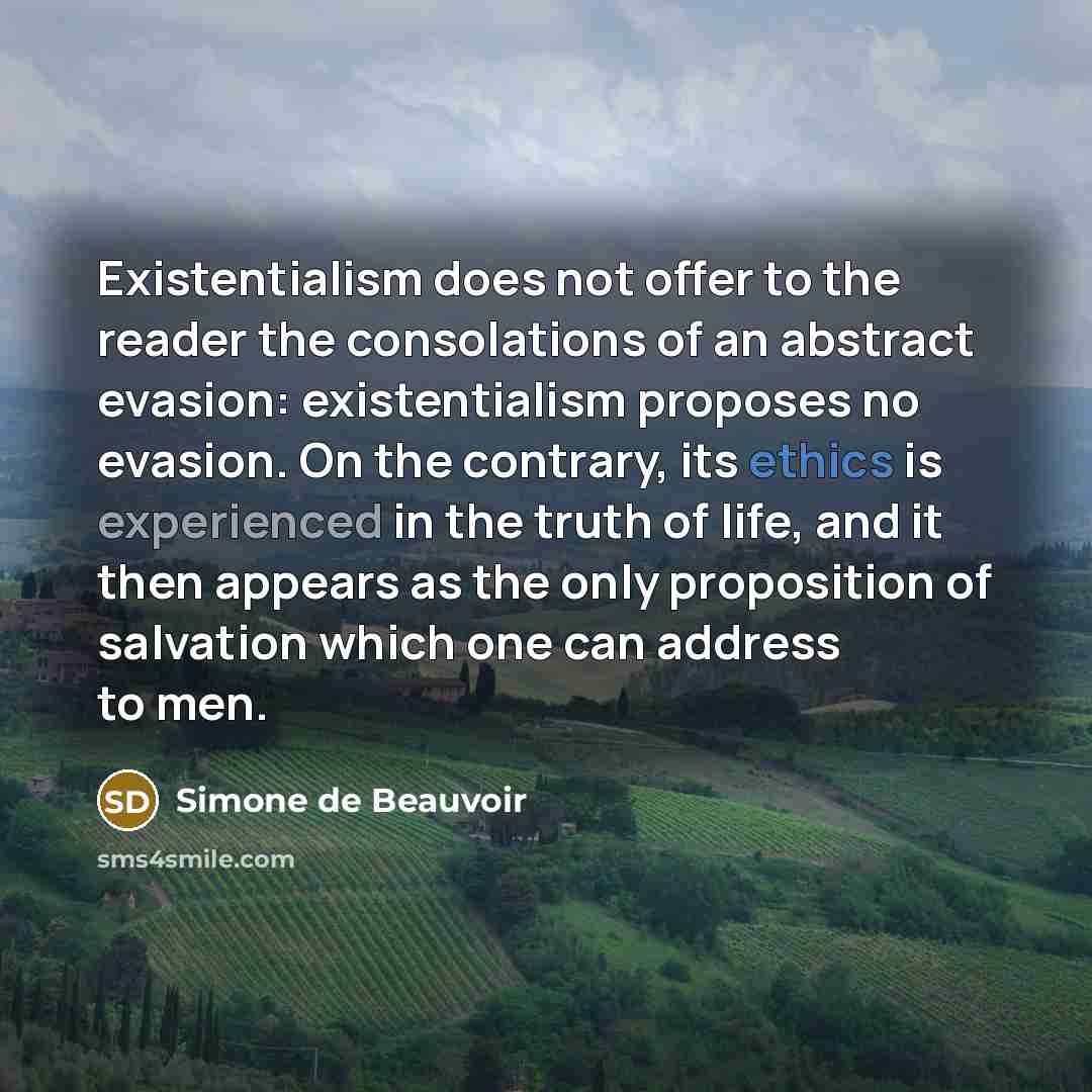 “Existentialism does not offer to the reader the consolations of an abstract evasion: existentialism proposes no evasion. On the contrary, its ethics is experienced in the truth of life, and it then appears as the only proposition of salvation which one can address to men.” quote by Simone de Beauvoir