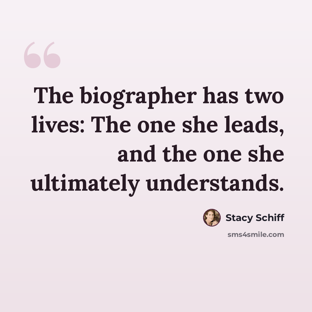 “The biographer has two lives: The one she leads, and the one she ultimately understands.” quote by Stacy Schiff