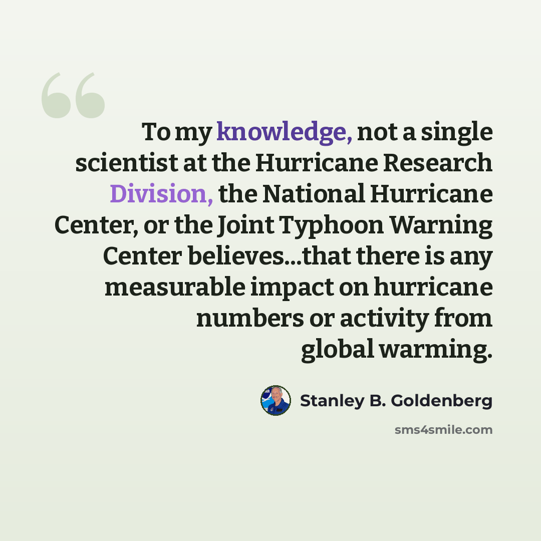 “To my knowledge, not a single scientist at the Hurricane Research Division, the National Hurricane Center, or the Joint Typhoon Warning Center believes...that there is any measurable impact on hurricane numbers or activity from global warming.” quote by Stanley B. Goldenberg