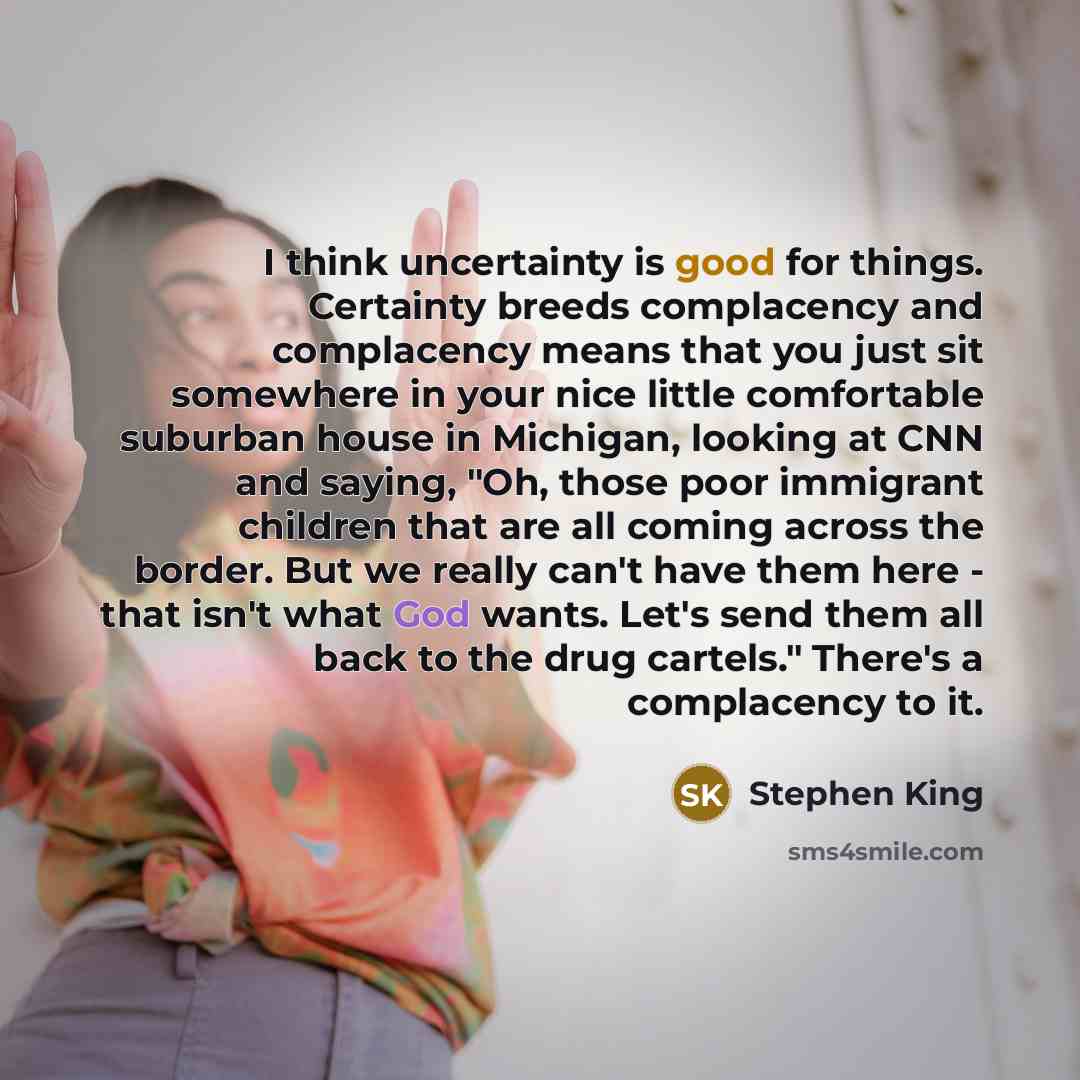 “I think uncertainty is good for things. Certainty breeds complacency and complacency means that you just sit somewhere in your nice little comfortable suburban house in Michigan, looking at CNN and saying, "Oh, those poor immigrant children that are all coming across the border. But we really…” quote by Stephen King
