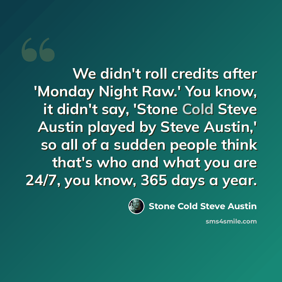 “We didn't roll credits after 'Monday Night Raw.' You know, it didn't say, 'Stone Cold Steve Austin played by Steve Austin,' so all of a sudden people think that's who and what you are 24/7, you know, 365 days a year.” quote by Stone Cold Steve Austin