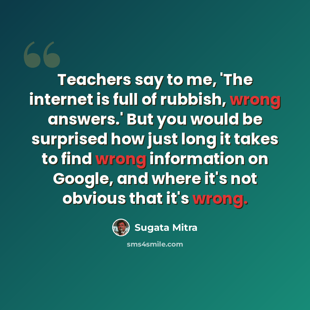 “Teachers say to me, 'The internet is full of rubbish, wrong answers.' But you would be surprised how just long it takes to find wrong information on Google, and where it's not obvious that it's wrong.” quote by Sugata Mitra