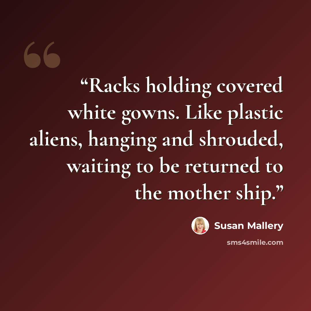 “Racks holding covered white gowns. Like plastic aliens, hanging and shrouded, waiting to be returned to the mother ship.” quote by Susan Mallery