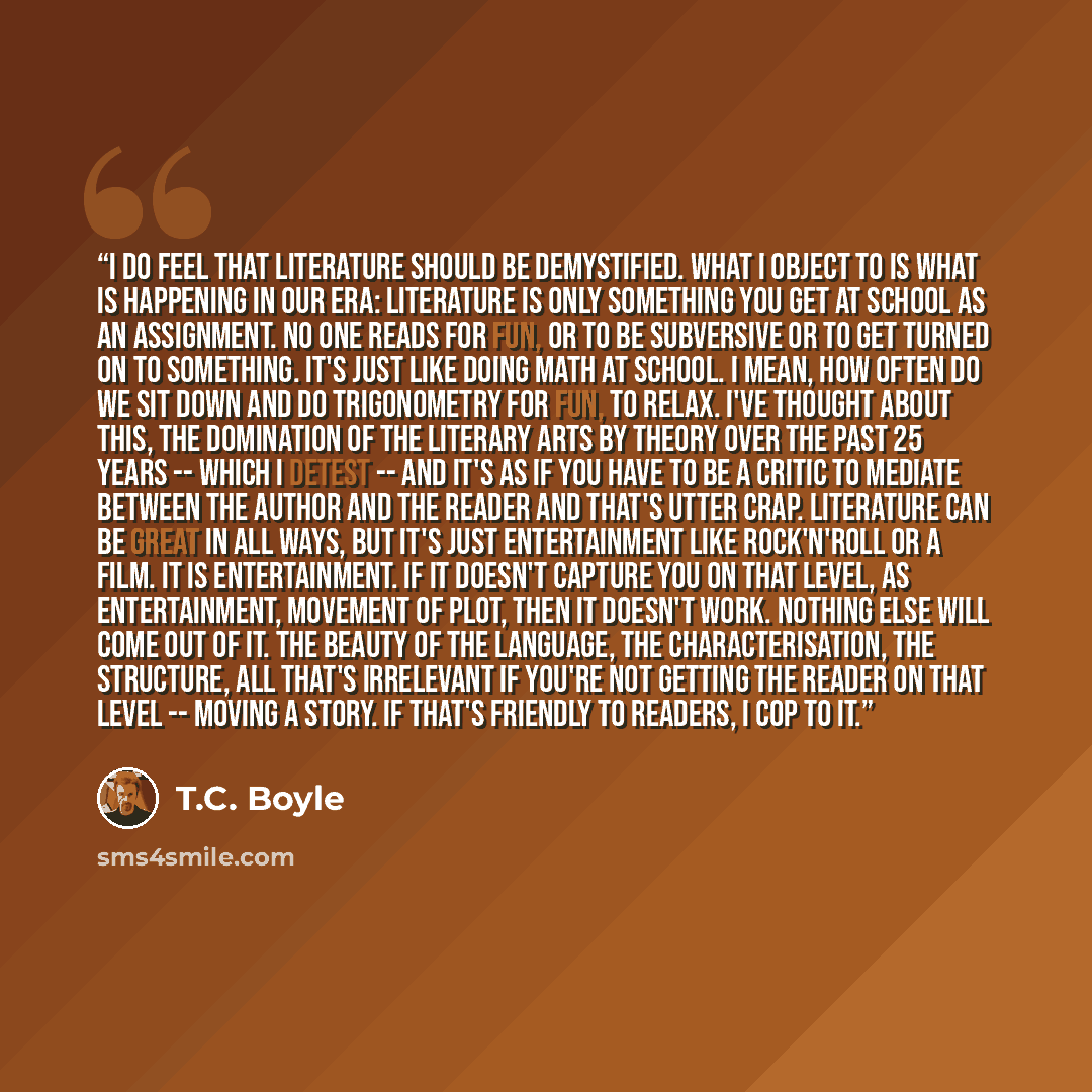 “I do feel that literature should be demystified. What I object to is what is happening in our era: literature is only something you get at school as an assignment. No one reads for fun, or to be subversive or to get turned on to something. It's just like doing math at school. I mean, how often do…” quote by T.C. Boyle