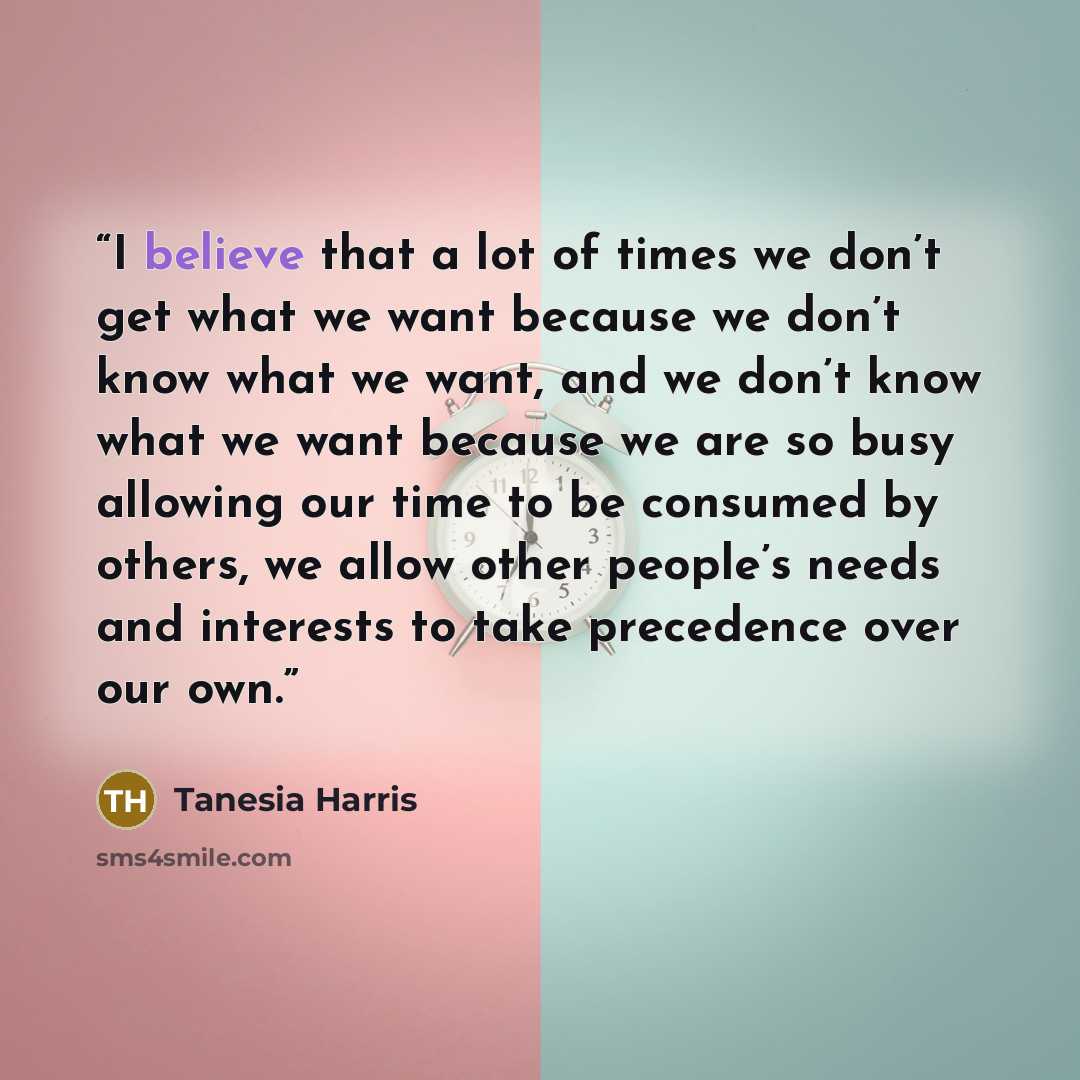“I believe that a lot of times we don’t get what we want because we don’t know what we want, and we don’t know what we want because we are so busy allowing our time to be consumed by others, we allow other people’s needs and interests to take precedence over our own.” quote by Tanesia Harris