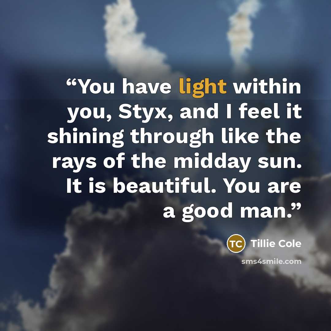 “You have light within you, Styx, and I feel it shining through like the rays of the midday sun. It is beautiful. You are a good man.” quote by Tillie Cole