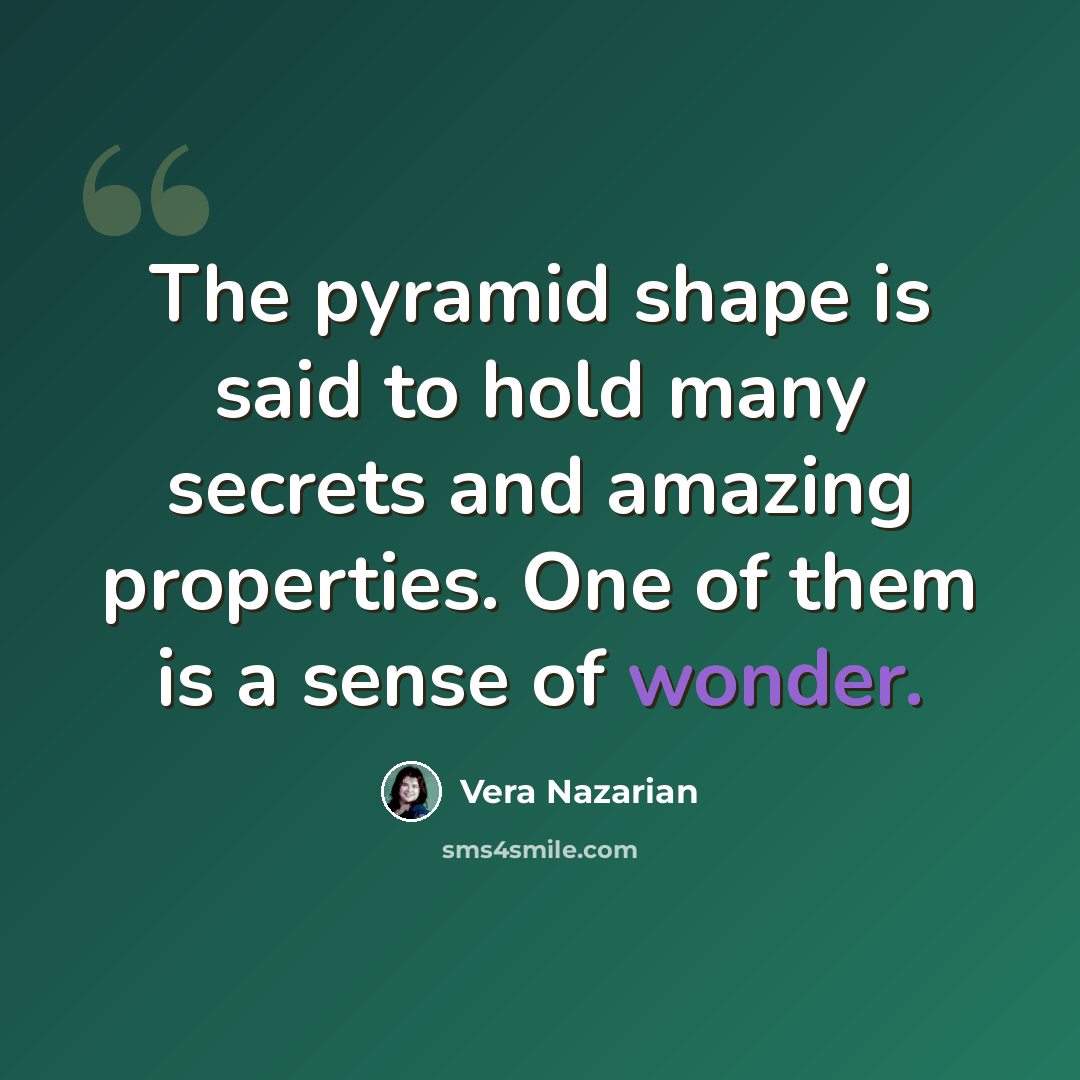 “The pyramid shape is said to hold many secrets and amazing properties. One of them is a sense of wonder.” quote by Vera Nazarian