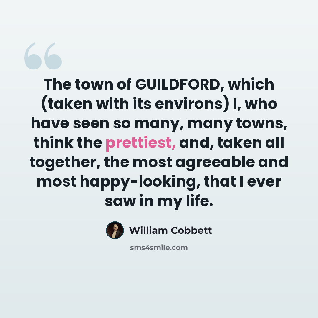 “The town of GUILDFORD, which (taken with its environs) I, who have seen so many, many towns, think the prettiest, and, taken all together, the most agreeable and most happy-looking, that I ever saw in my life.” quote by William Cobbett