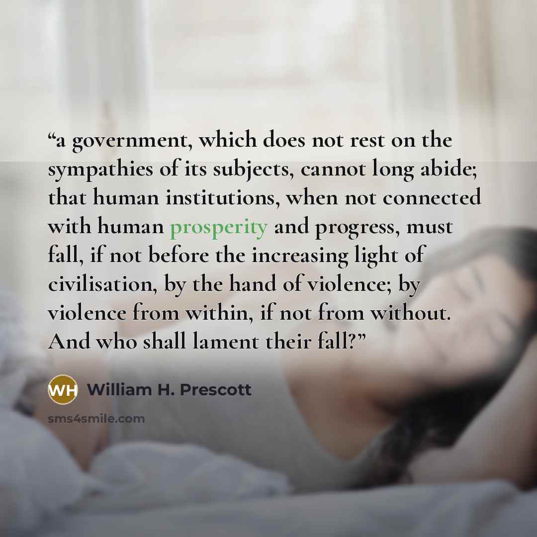 “a government, which does not rest on the sympathies of its subjects, cannot long abide; that human institutions, when not connected with human prosperity and progress, must fall, if not before the increasing light of civilisation, by the hand of violence; by violence from within, if not from…” quote by William H. Prescott