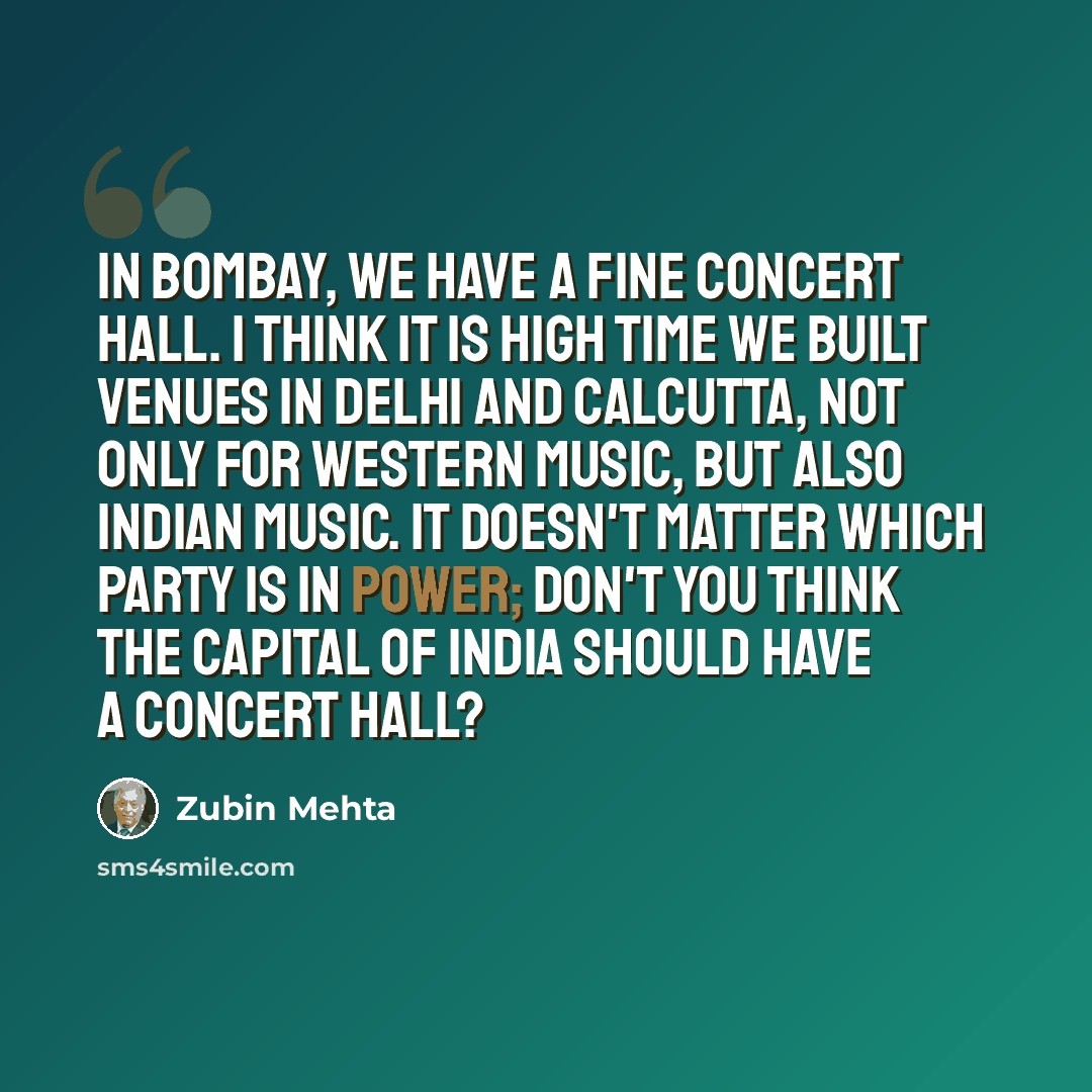 “In Bombay, we have a fine concert hall. I think it is high time we built venues in Delhi and Calcutta, not only for western music, but also Indian music. It doesn't matter which party is in power; don't you think the capital of India should have a concert hall?” quote by Zubin Mehta