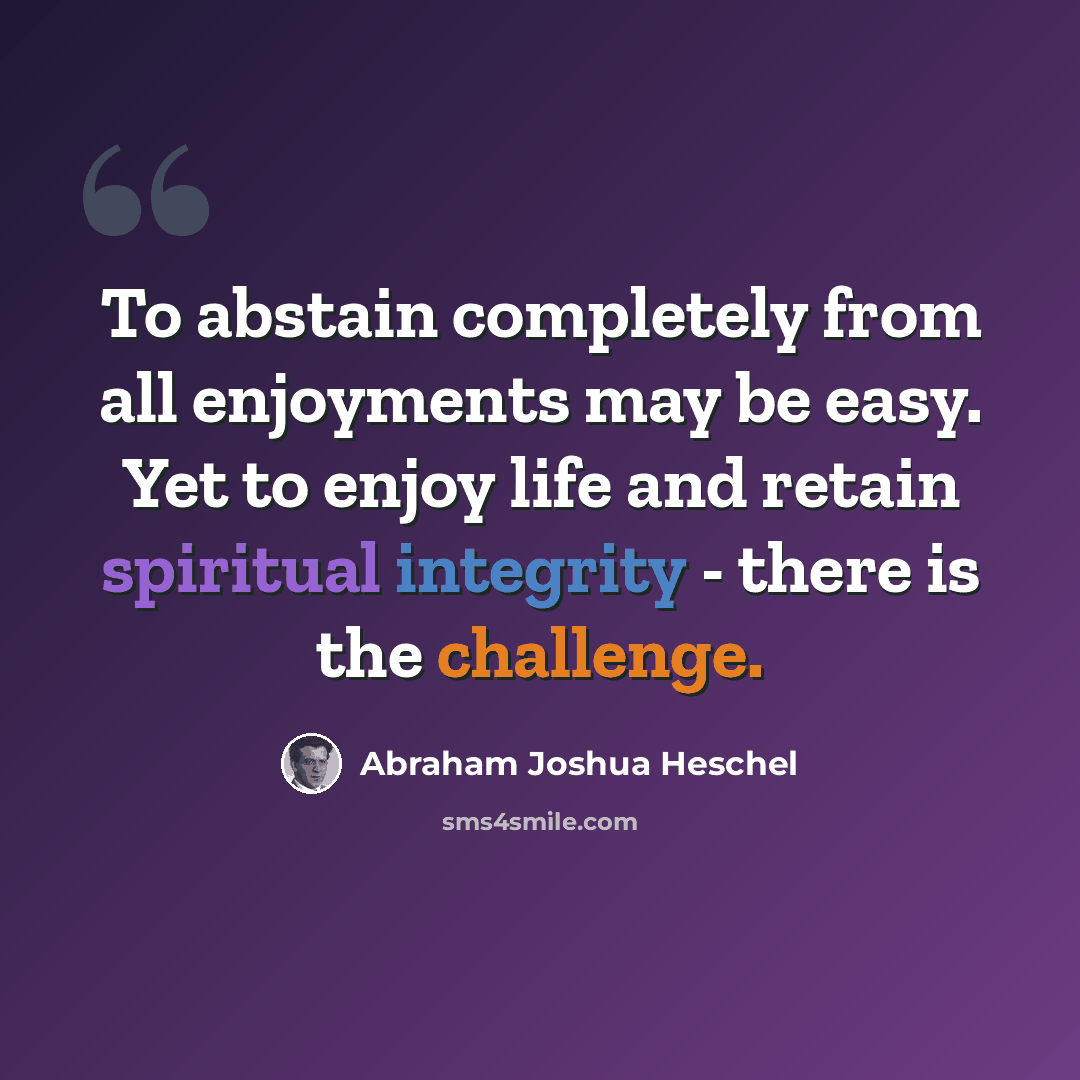 “To abstain completely from all enjoyments may be easy. Yet to enjoy life and retain spiritual integrity - there is the challenge.” quote by Abraham Joshua Heschel