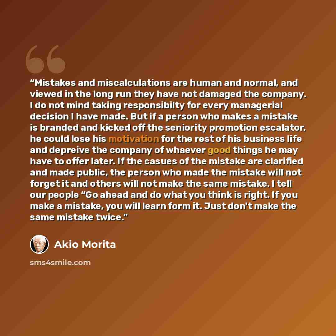 “Mistakes and miscalculations are human and normal, and viewed in the long run they have not damaged the company. I do not mind taking responsibilty for every managerial decision I have made. But if a person who makes a mistake is branded and kicked off the seniority promotion escalator, he could…” quote by Akio Morita