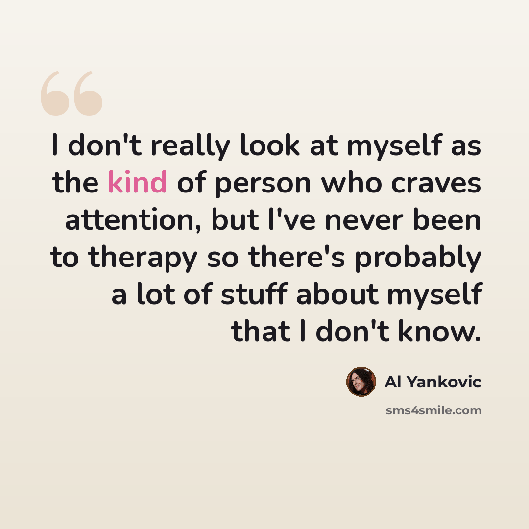 “I don't really look at myself as the kind of person who craves attention, but I've never been to therapy so there's probably a lot of stuff about myself that I don't know.” quote by Al Yankovic