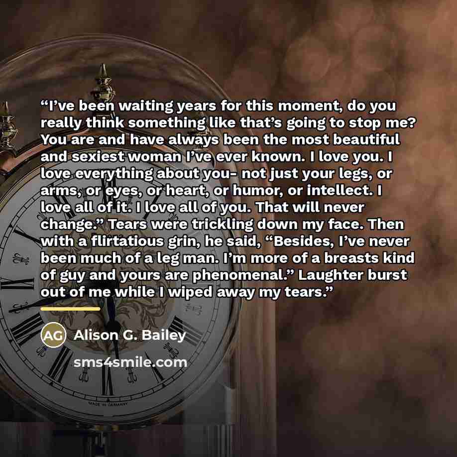 “I’ve been waiting years for this moment, do you really think something like that’s going to stop me? You are and have always been the most beautiful and sexiest woman I’ve ever known. I love you. I love everything about you- not just your legs, or arms, or eyes, or heart, or humor, or intellect. I…” quote by Alison G. Bailey