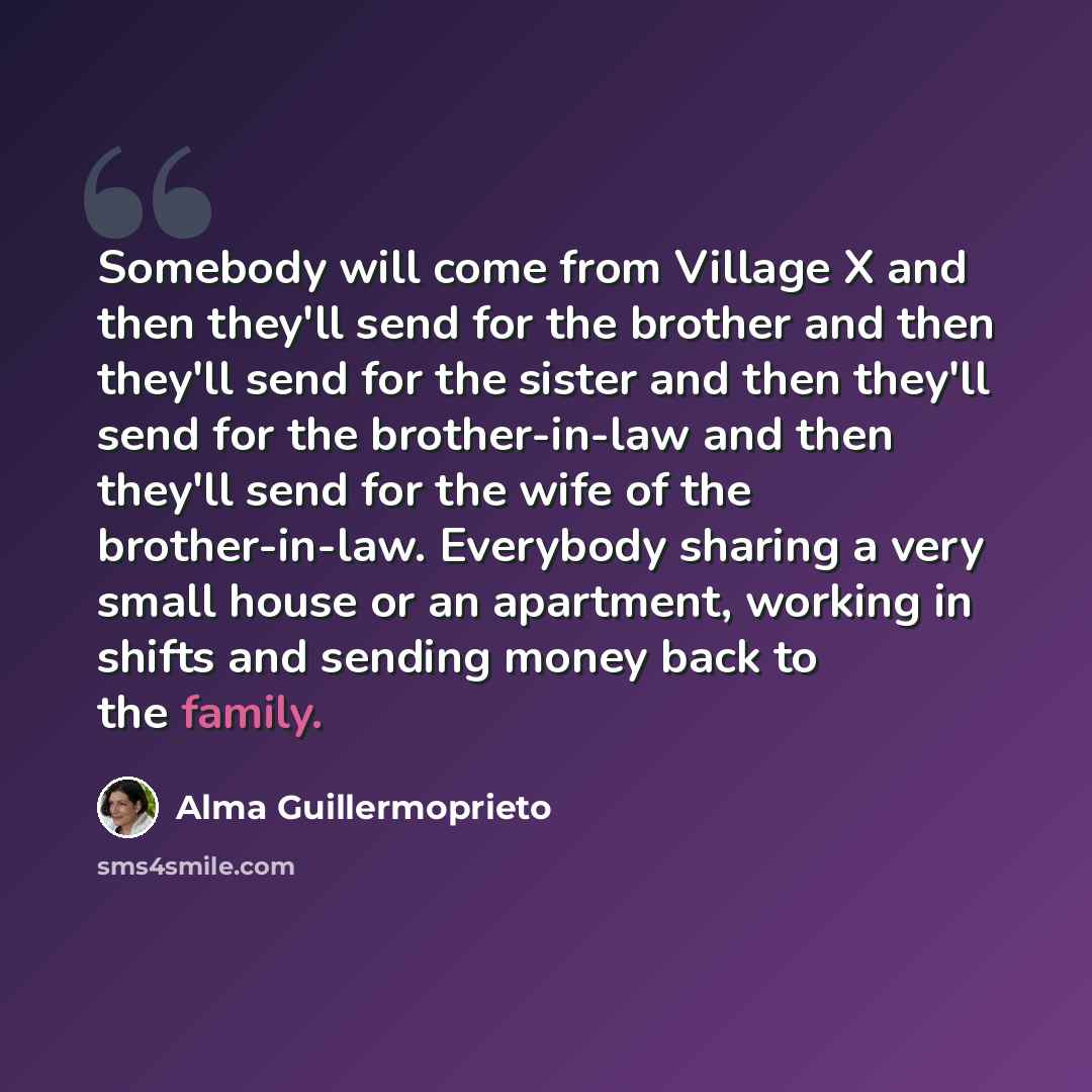“Somebody will come from Village X and then they'll send for the brother and then they'll send for the sister and then they'll send for the brother-in-law and then they'll send for the wife of the brother-in-law. Everybody sharing a very small house or an apartment, working in shifts and sending…” quote by Alma Guillermoprieto