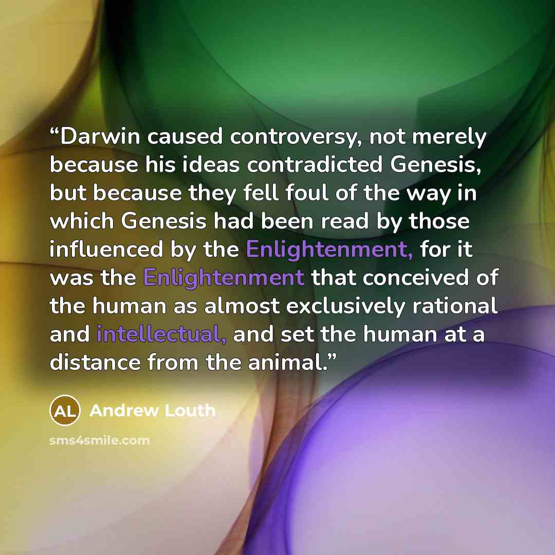 “Darwin caused controversy, not merely because his ideas contradicted Genesis, but because they fell foul of the way in which Genesis had been read by those influenced by the Enlightenment, for it was the Enlightenment that conceived of the human as almost exclusively rational and intellectual, and…” quote by Andrew Louth