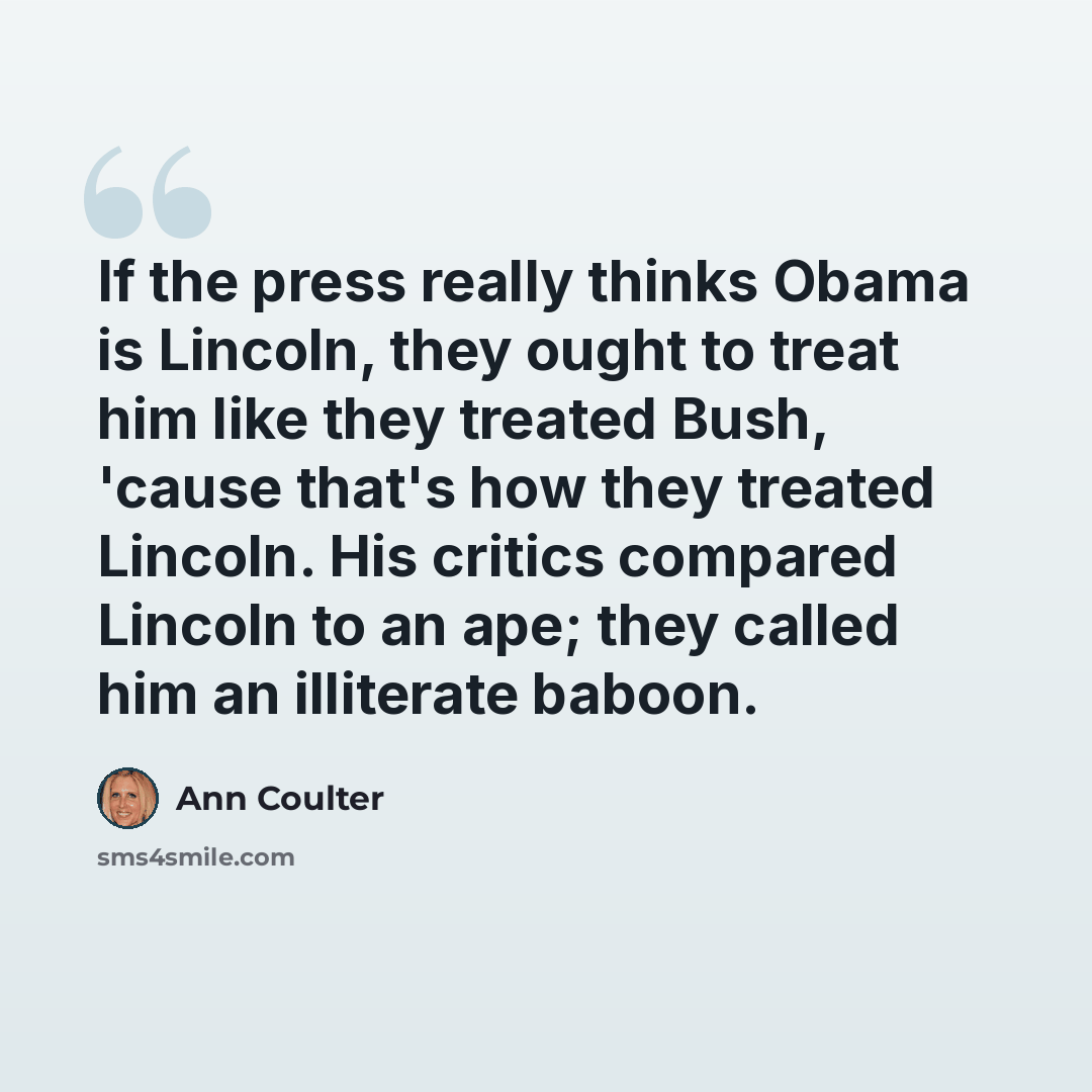 “If the press really thinks Obama is Lincoln, they ought to treat him like they treated Bush, 'cause that's how they treated Lincoln. His critics compared Lincoln to an ape; they called him an illiterate baboon.” quote by Ann Coulter