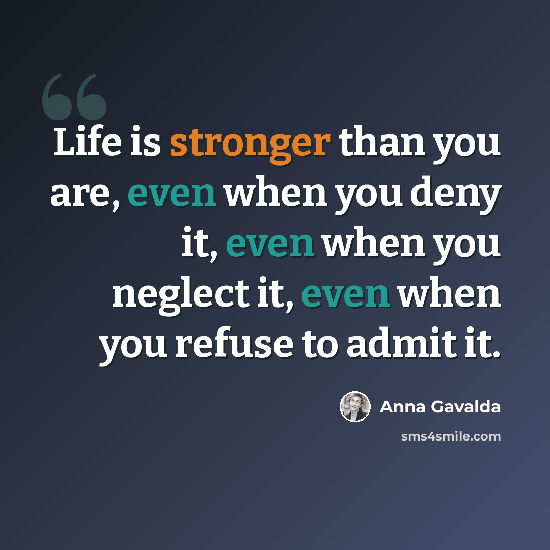 “Life is stronger than you are, even when you deny it, even when you neglect it, even when you refuse to admit it.” quote by Anna Gavalda