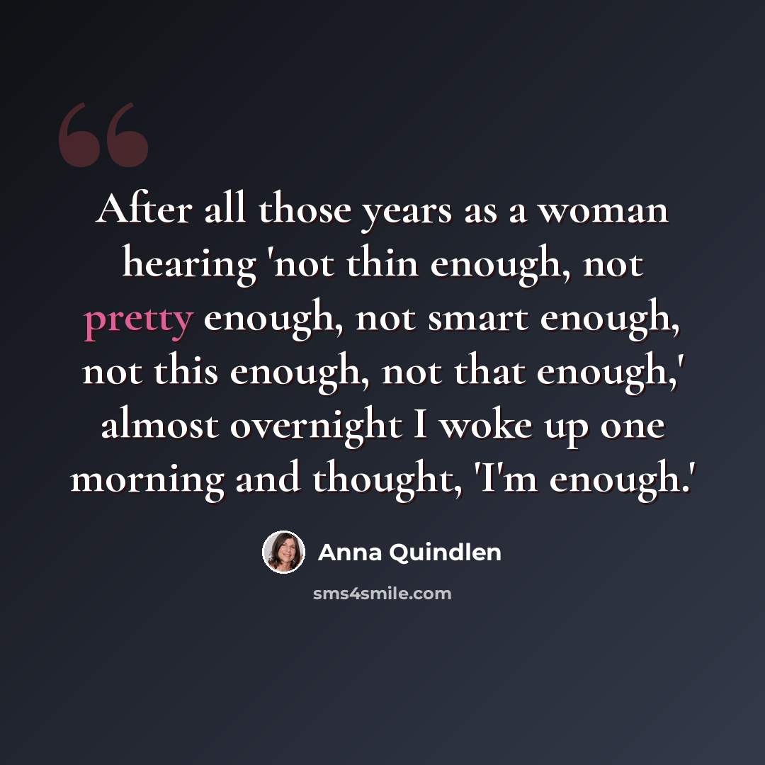 “After all those years as a woman hearing 'not thin enough, not pretty enough, not smart enough, not this enough, not that enough,' almost overnight I woke up one morning and thought, 'I'm enough.'” quote by Anna Quindlen