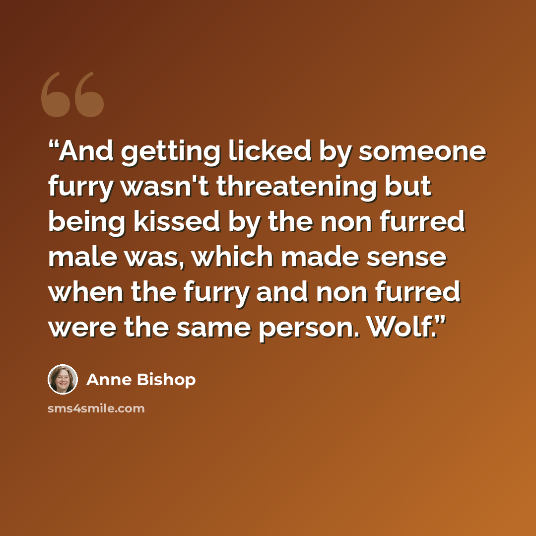 “And getting licked by someone furry wasn't threatening but being kissed by the non furred male was, which made sense when the furry and non furred were the same person. Wolf.” quote by Anne Bishop