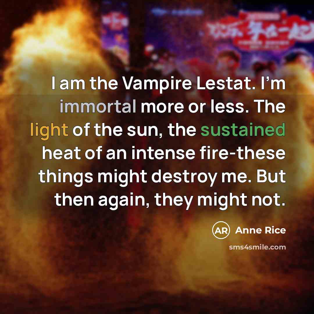 “I am the Vampire Lestat. I'm immortal more or less. The light of the sun, the sustained heat of an intense fire-these things might destroy me. But then again, they might not.” quote by Anne Rice