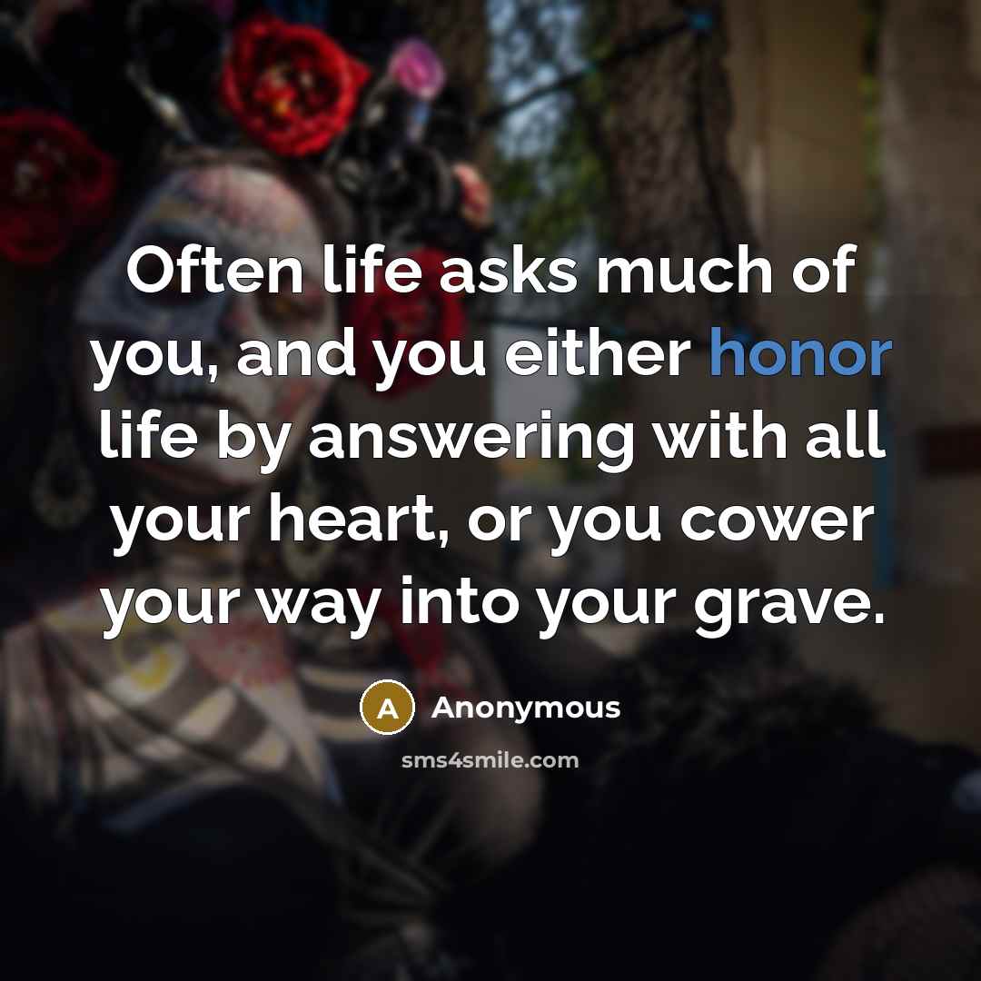 “Often life asks much of you, and you either honor life by answering with all your heart, or you cower your way into your grave.” quote by Anonymous