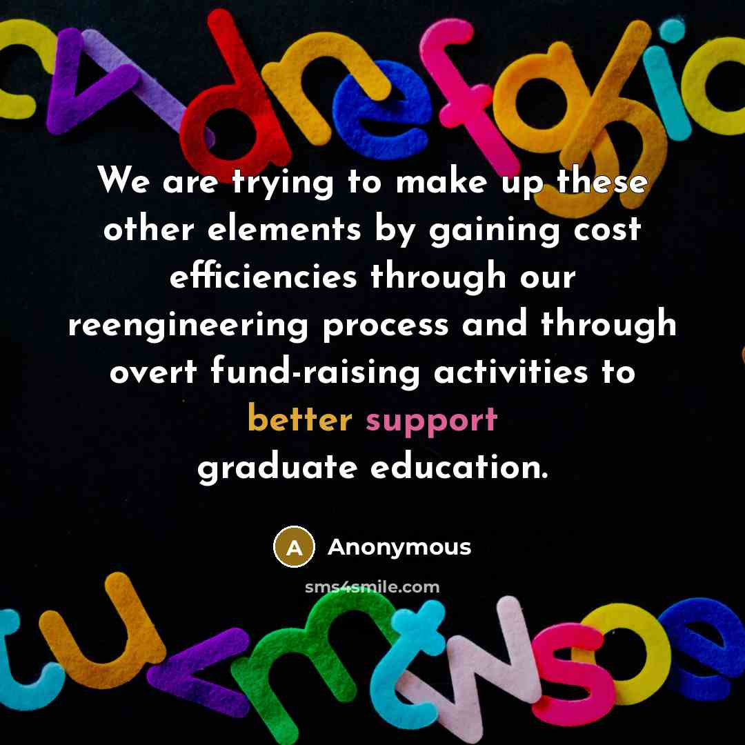 “We are trying to make up these other elements by gaining cost efficiencies through our reengineering process and through overt fund-raising activities to better support graduate education.” quote by Anonymous