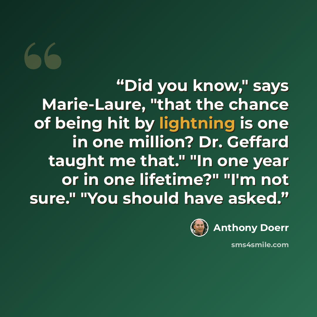 “Did you know," says Marie-Laure, "that the chance of being hit by lightning is one in one million? Dr. Geffard taught me that." "In one year or in one lifetime?" "I'm not sure." "You should have asked.” quote by Anthony Doerr