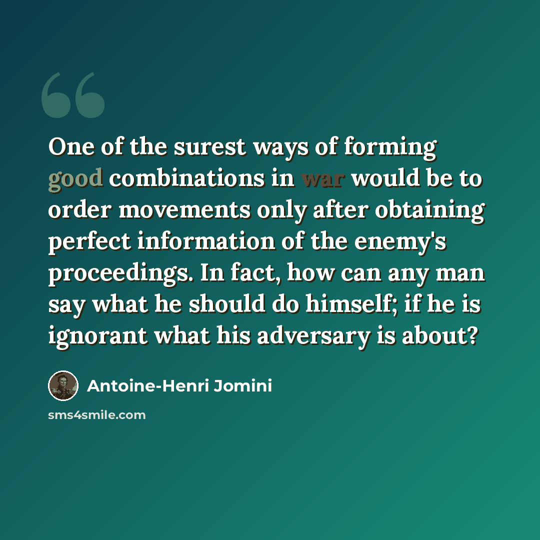“One of the surest ways of forming good combinations in war would be to order movements only after obtaining perfect information of the enemy's proceedings. In fact, how can any man say what he should do himself; if he is ignorant what his adversary is about?” quote by Antoine-Henri Jomini