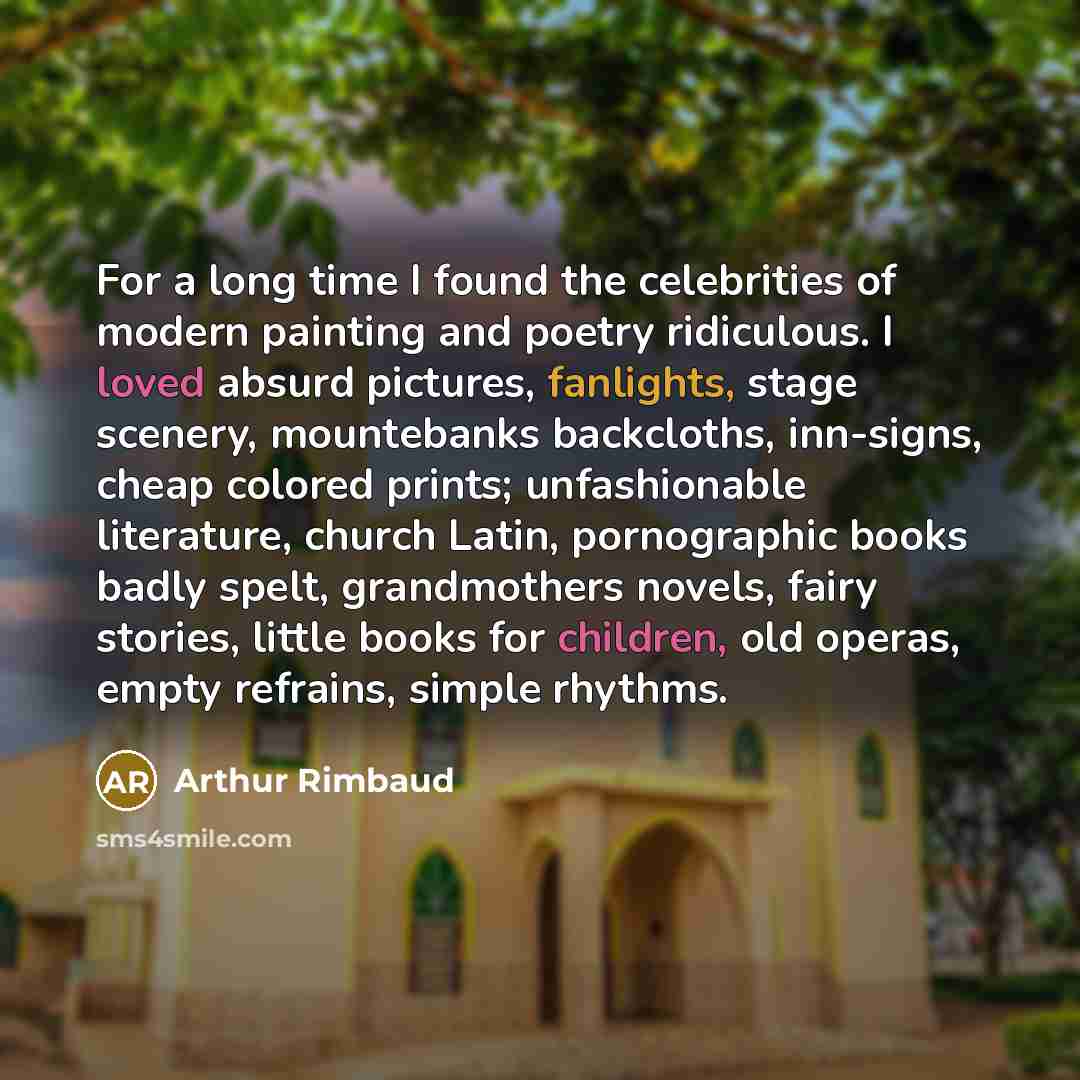 “For a long time I found the celebrities of modern painting and poetry ridiculous. I loved absurd pictures, fanlights, stage scenery, mountebanks backcloths, inn-signs, cheap colored prints; unfashionable literature, church Latin, pornographic books badly spelt, grandmothers novels, fairy stories…” quote by Arthur Rimbaud