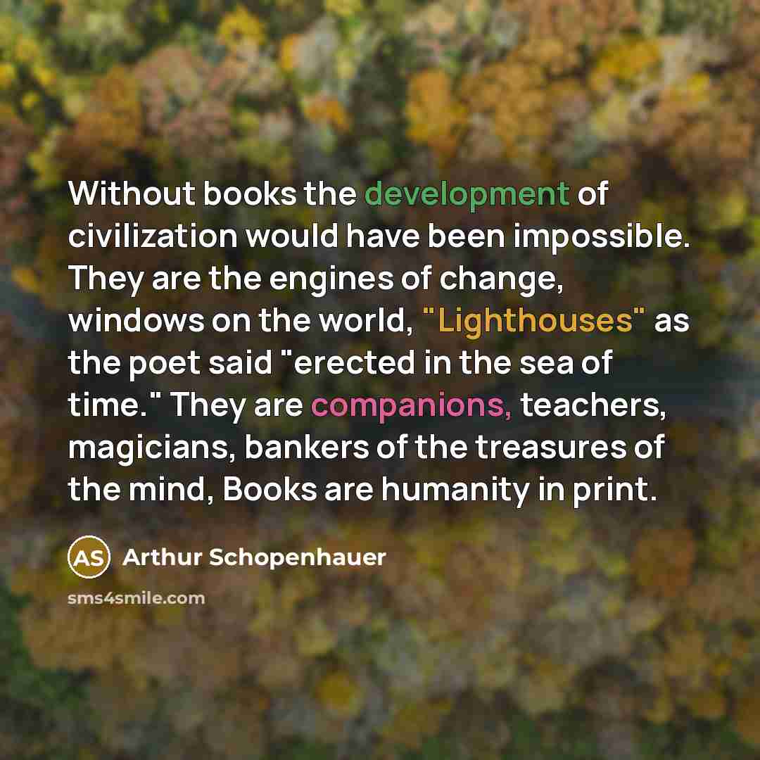 “Without books the development of civilization would have been impossible. They are the engines of change, windows on the world, "Lighthouses" as the poet said "erected in the sea of time." They are companions, teachers, magicians, bankers of the treasures of the mind, Books are humanity in print.” quote by Arthur Schopenhauer