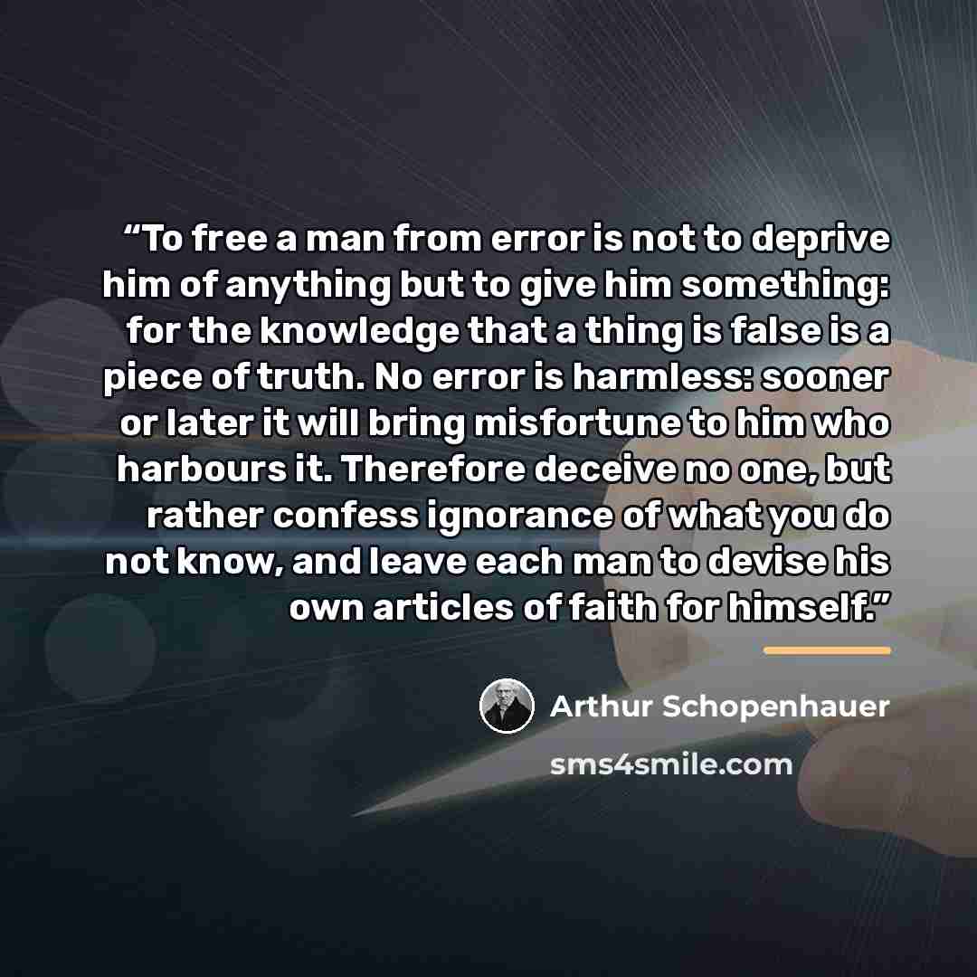 “To free a man from error is not to deprive him of anything but to give him something: for the knowledge that a thing is false is a piece of truth. No error is harmless: sooner or later it will bring misfortune to him who harbours it. Therefore deceive no one, but rather confess ignorance of what…” quote by Arthur Schopenhauer
