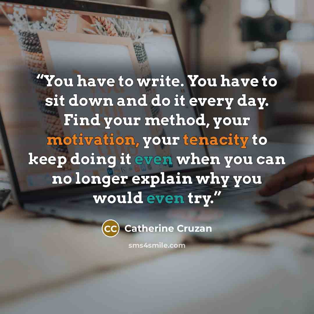 “You have to write. You have to sit down and do it every day. Find your method, your motivation, your tenacity to keep doing it even when you can no longer explain why you would even try.” quote by Catherine Cruzan