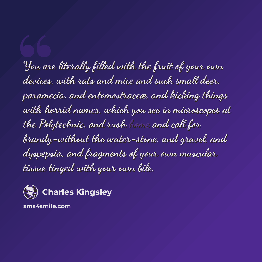 “You are literally filled with the fruit of your own devices, with rats and mice and such small deer, paramecia, and entomostraceæ, and kicking things with horrid names, which you see in microscopes at the Polytechnic, and rush home and call for brandy-without the water-stone, and gravel, and…” quote by Charles Kingsley