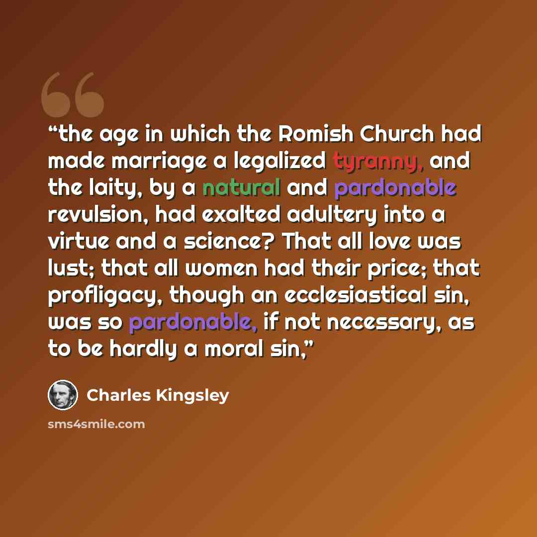“the age in which the Romish Church had made marriage a legalized tyranny, and the laity, by a natural and pardonable revulsion, had exalted adultery into a virtue and a science? That all love was lust; that all women had their price; that profligacy, though an ecclesiastical sin, was so…” quote by Charles Kingsley