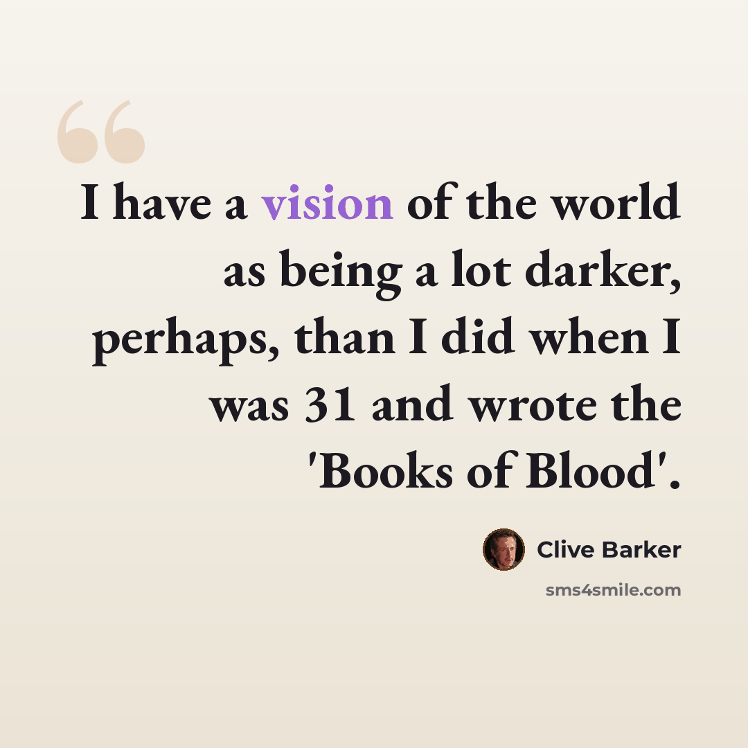 “I have a vision of the world as being a lot darker, perhaps, than I did when I was 31 and wrote the 'Books of Blood'.” quote by Clive Barker