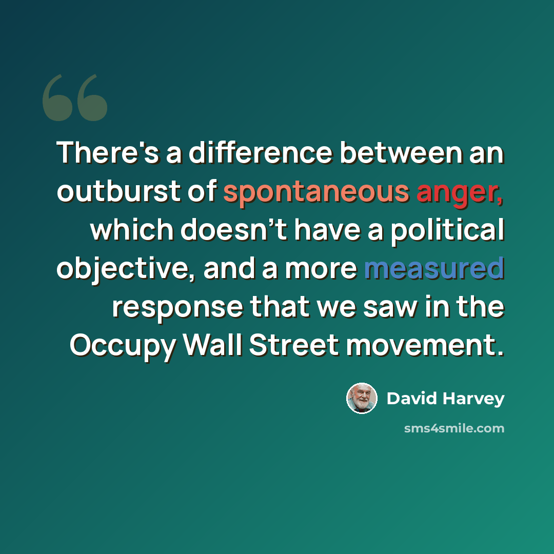 “There's a difference between an outburst of spontaneous anger, which doesn't have a political objective, and a more measured response that we saw in the Occupy Wall Street movement.” quote by David Harvey