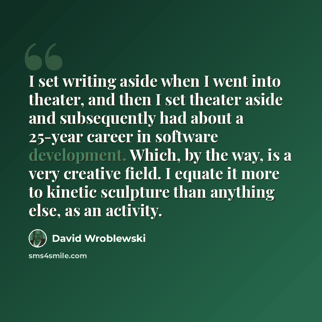 “I set writing aside when I went into theater, and then I set theater aside and subsequently had about a 25-year career in software development. Which, by the way, is a very creative field. I equate it more to kinetic sculpture than anything else, as an activity.” quote by David Wroblewski