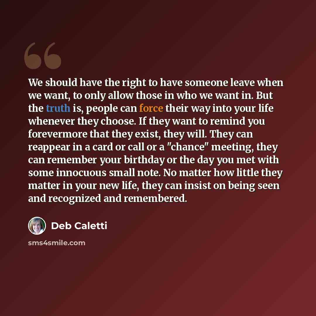 “We should have the right to have someone leave when we want, to only allow those in who we want in. But the truth is, people can force their way into your life whenever they choose. If they want to remind you forevermore that they exist, they will. They can reappear in a card or call or a "chance"…” quote by Deb Caletti