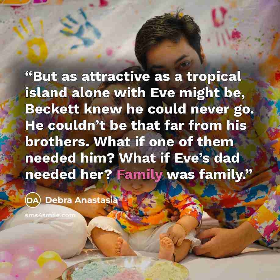 “But as attractive as a tropical island alone with Eve might be, Beckett knew he could never go. He couldn’t be that far from his brothers. What if one of them needed him? What if Eve’s dad needed her? Family was family.” quote by Debra Anastasia