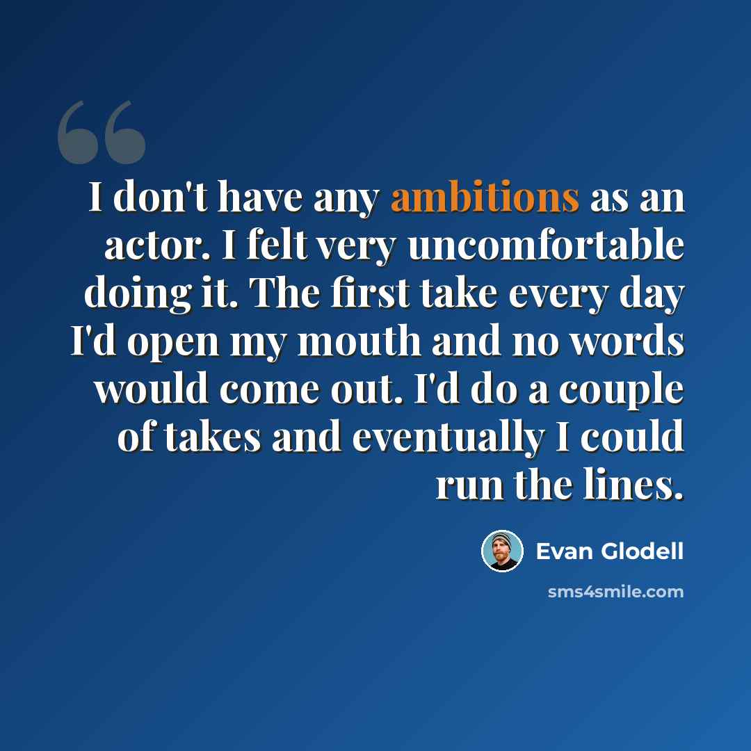 “I don't have any ambitions as an actor. I felt very uncomfortable doing it. The first take every day I'd open my mouth and no words would come out. I'd do a couple of takes and eventually I could run the lines.” quote by Evan Glodell