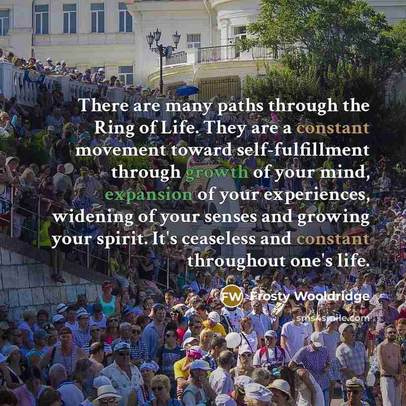 “There are many paths through the Ring of Life. They are a constant movement toward self-fulfillment through growth of your mind, expansion of your experiences, widening of your senses and growing your spirit. It's ceaseless and constant throughout one's life.” quote by Frosty Wooldridge