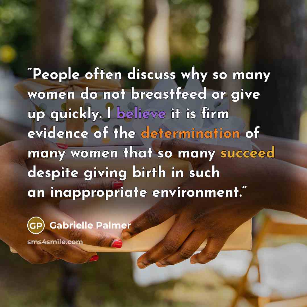 “People often discuss why so many women do not breastfeed or give up quickly. I believe it is firm evidence of the determination of many women that so many succeed despite giving birth in such an inappropriate environment.” quote by Gabrielle Palmer
