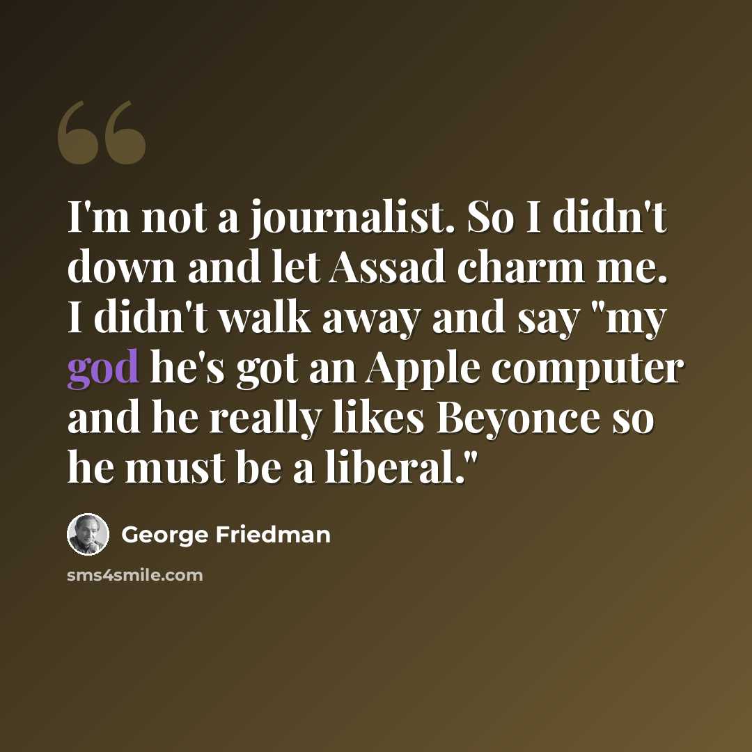 “I'm not a journalist. So I didn't down and let Assad charm me. I didn't walk away and say "my god he's got an Apple computer and he really likes Beyonce so he must be a liberal."” quote by George Friedman