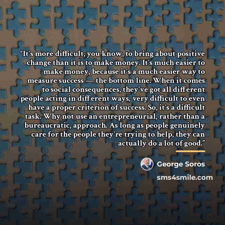 “It's more difficult, you know, to bring about positive change than it is to make money. It's much easier to make money, because it's a much easier way to measure success — the bottom line. When it comes to social consequences, they've got all different people acting in different ways, very…” quote by George Soros